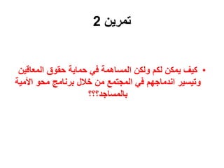 ‫تمرين‬
2
•
‫المعاقي‬ ‫حقوق‬ ‫حماية‬ ‫في‬ ‫المساهمة‬ ‫ولكن‬ ‫لكم‬ ‫يمكن‬ ‫كيف‬
‫ن‬
‫األم‬ ‫محو‬ ‫برنامج‬ ‫خالل‬ ‫من‬ ‫المجتمع‬ ‫في‬ ‫اندماجهم‬ ‫وتيسير‬
‫ية‬
‫بالمساجد؟؟؟‬
 