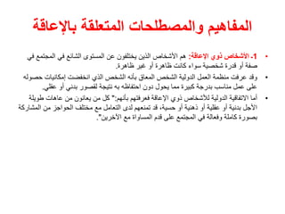 ‫باإلعاقة‬ ‫المتعلقة‬ ‫والمصطلحات‬ ‫المفاهيم‬
•
1
‫اإلعاقة‬ ‫ذوي‬ ‫األشخاص‬ ‫ـ‬
:
‫المجتم‬ ‫في‬ ‫الشائع‬ ‫المستوى‬ ‫عن‬ ‫يختلفون‬ ‫الذين‬ ‫األشخاص‬ ‫هم‬
‫في‬ ‫ع‬
‫ظاهرة‬ ‫غير‬ ‫أو‬ ‫ظاهرة‬ ‫كانت‬ ‫سواء‬ ‫شخصية‬ ‫قدرة‬ ‫أو‬ ‫صفة‬
.
•
‫ح‬ ‫إمكانيات‬ ‫انخفضت‬ ‫الذي‬ ‫الشخص‬ ‫بأنه‬ ‫المعاق‬ ‫الشخص‬ ‫الدولية‬ ‫العمل‬ ‫منظمة‬ ‫عرفت‬ ‫وقد‬
‫صوله‬
‫عقلي‬ ‫أو‬ ‫بدني‬ ‫لقصور‬ ‫نتيجة‬ ‫به‬ ‫احتفاظه‬ ‫دون‬ ‫يحول‬ ‫مما‬ ‫كبيرة‬ ‫بدرجة‬ ‫مناسب‬ ‫عمل‬ ‫على‬
.
•
‫بأنهم‬ ‫فعرفتهم‬ ‫اإلعاقة‬ ‫ذوي‬ ‫لألشخاص‬ ‫الدولية‬ ‫االتفاقية‬ ‫أما‬
":
‫طو‬ ‫عاهات‬ ‫من‬ ‫يعانون‬ ‫من‬ ‫كل‬
‫يلة‬
‫ال‬ ‫من‬ ‫الحواجز‬ ‫مختلف‬ ‫مع‬ ‫التعامل‬ ‫لدى‬ ‫تمنعهم‬ ‫قد‬ ،‫حسية‬ ‫أو‬ ‫ذهنية‬ ‫أو‬ ‫عقلية‬ ‫أو‬ ‫بدنية‬ ‫األجل‬
‫مشاركة‬
‫اآلخرين‬ ‫مع‬ ‫المساواة‬ ‫قدم‬ ‫على‬ ‫المجتمع‬ ‫في‬ ‫وفعالة‬ ‫كاملة‬ ‫بصورة‬
."
 