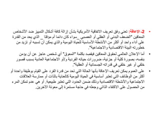 •
2
‫اإلعاقة‬ ‫ـ‬
:
‫ض‬ ‫التمييز‬ ‫أشكال‬ ‫كافة‬ ‫إزالة‬ ‫بشأن‬ ‫األمريكية‬ ‫االتفاقية‬ ‫تعريف‬ ‫وفق‬ ‫تعني‬
‫األشخاص‬ ‫د‬
‫المعاقين‬
"
‫العصبي‬ ‫أو‬ ‫العقلي‬ ‫أو‬ ‫البدني‬ ‫الضعف‬
_
‫مؤقتا‬ ‫أم‬ ‫دائما‬ ‫كان‬ ‫سواء‬
_
‫م‬ ‫يحد‬ ‫الذي‬
‫القدرة‬ ‫ن‬
‫تز‬ ‫أو‬ ‫تسببه‬ ‫أن‬ ‫يمكن‬ ‫والذي‬ ‫اليومية‬ ‫للحياة‬ ‫األساسية‬ ‫األنشطة‬ ‫من‬ ‫أكثر‬ ‫أو‬ ‫واحد‬ ‫أداء‬ ‫على‬
‫من‬ ‫يد‬
‫واالجتماعية‬ ‫االقتصادية‬ ‫البيئة‬ ‫خطورته‬
."
•
‫بكلمة‬ ‫د‬ ِ
‫فيقص‬ ‫المعاقين‬ ‫لحقوق‬ ‫العالمي‬ ‫اإلعالن‬ ‫أما‬
"
‫المعوق‬
"
‫يؤم‬ ‫أن‬ ‫عن‬ ‫عاجز‬ ‫شخص‬ ‫أي‬
‫ن‬
‫و‬ ‫الفردية‬ ‫حياته‬ ‫ضرورات‬ ،‫جزئية‬ ‫أو‬ ‫كلية‬ ‫بصورة‬ ،‫بنفسه‬
/
‫بسب‬ ‫العادية‬ ‫االجتماعية‬ ‫أو‬
‫قصور‬ ‫ب‬
‫العقلية‬ ‫أو‬ ‫الجسمانية‬ ‫قدراته‬ ‫في‬ ‫خلقي‬ ‫غير‬ ‫أو‬ ‫خلقي‬
."
•
‫بوظ‬ ‫القيام‬ ‫على‬ ‫الفرد‬ ‫قدرة‬ ‫من‬ ‫تحد‬ ‫التي‬ ‫الحالة‬ ‫بأنها‬ ‫اإلعاقة‬ ‫تعريف‬ ‫يمكن‬ ‫العموم‬ ‫على‬
‫أو‬ ‫واحدة‬ ‫يفة‬
‫ا‬ ‫ممارسة‬ ‫أو‬ ‫بالذات‬ ‫كالعناية‬ ‫اليومية‬ ‫الحياة‬ ‫في‬ ‫أساسية‬ ‫تعتبر‬ ‫التي‬ ‫الوظائف‬ ‫من‬ ‫أكثر‬
‫لعالقات‬
‫طبيعية‬ ‫تعتبر‬ ‫التي‬ ‫الحدود‬ ‫ضمن‬ ‫وذلك‬ ‫االقتصادية‬ ‫واألنشطة‬ ‫االجتماعية‬
.
‫ت‬ ‫عدم‬ ‫هي‬ ‫أو‬
‫المرء‬ ‫مكن‬
‫اآلخرين‬ ‫معونة‬ ‫إلى‬ ‫مستمرة‬ ‫حاجة‬ ‫في‬ ‫وجعله‬ ‫الذاتي‬ ‫االكتفاء‬ ‫على‬ ‫الحصول‬ ‫من‬
.
 