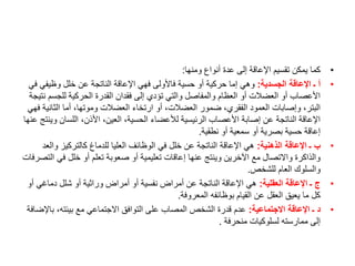 •
‫ومنها‬ ‫أنواع‬ ‫عدة‬ ‫إلى‬ ‫اإلعاقة‬ ‫تقسيم‬ ‫يمكن‬ ‫كما‬
:
•
‫الجسدية‬ ‫اإلعاقة‬ ‫ـ‬ ‫أ‬
:
‫وظيفي‬ ‫خلل‬ ‫عن‬ ‫الناتجة‬ ‫اإلعاقة‬ ‫فهي‬ ‫فاألولى‬ ‫حسية‬ ‫أو‬ ‫حركية‬ ‫إما‬ ‫وهي‬
‫في‬
‫للجس‬ ‫الحركية‬ ‫القدرة‬ ‫فقدان‬ ‫إلى‬ ‫تؤدي‬ ‫والتي‬ ‫والمفاصل‬ ‫العظام‬ ‫أو‬ ‫العضالت‬ ‫أو‬ ‫األعصاب‬
‫نتيجة‬ ‫م‬
‫الثان‬ ‫أما‬ ،‫وموتها‬ ‫العضالت‬ ‫ارتخاء‬ ‫أو‬ ،‫العضالت‬ ‫ضمور‬ ،‫الفقري‬ ‫العمود‬ ‫وإصابات‬ ،‫البتر‬
‫فهي‬ ‫ية‬
‫و‬ ‫اللسان‬ ،‫األذن‬ ،‫العين‬ ،‫الحسية‬ ‫لألعضاء‬ ‫الرئيسية‬ ‫األعصاب‬ ‫إصابة‬ ‫عن‬ ‫الناتجة‬ ‫اإلعاقة‬
‫عنها‬ ‫ينتج‬
‫نطقية‬ ‫أو‬ ‫سمعية‬ ‫أو‬ ‫بصرية‬ ‫حسية‬ ‫إعاقة‬
.
•
‫الذهنية‬ ‫اإلعاقة‬ ‫ـ‬ ‫ب‬
:
‫وا‬ ‫كالتركيز‬ ‫للدماغ‬ ‫العليا‬ ‫الوظائف‬ ‫في‬ ‫خلل‬ ‫عن‬ ‫الناتجة‬ ‫اإلعاقة‬ ‫هي‬
‫لعد‬
‫في‬ ‫خلل‬ ‫أو‬ ‫تعلم‬ ‫صعوبة‬ ‫أو‬ ‫تعليمية‬ ‫إعاقات‬ ‫عنها‬ ‫وينتج‬ ‫اآلخرين‬ ‫مع‬ ‫واالتصال‬ ‫والذاكرة‬
‫التصرفات‬
‫للشخص‬ ‫العام‬ ‫والسلوك‬
.
•
‫العقلية‬ ‫اإلعاقة‬ ‫ـ‬ ‫ج‬
:
‫أ‬ ‫دماغي‬ ‫شلل‬ ‫أو‬ ‫وراثية‬ ‫أمراض‬ ‫أو‬ ‫نفسية‬ ‫أمراض‬ ‫عن‬ ‫الناتجة‬ ‫اإلعاقة‬ ‫هي‬
‫و‬
‫المعروفة‬ ‫بوظائفه‬ ‫القيام‬ ‫عن‬ ‫العقل‬ ‫يعيق‬ ‫ما‬ ‫كل‬
.
•
‫االجتماعية‬ ‫اإلعاقة‬ ‫ـ‬ ‫د‬
:
‫ب‬ ،‫بيئته‬ ‫مع‬ ‫االجتماعي‬ ‫التوافق‬ ‫على‬ ‫المصاب‬ ‫الشخص‬ ‫قدرة‬ ‫عدم‬
‫اإلضافة‬
‫منحرفة‬ ‫لسلوكيات‬ ‫ممارسته‬ ‫إلى‬
.
 