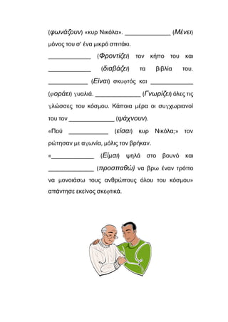 (φωνάζουν) «κυρ Νικόλα». _______________ (Μένει)
μόνος του σ’ ένα μικρό σπιτάκι.
______________ (Φροντίζει) τον κήπο του και
______________ (διαβάζει) τα βιβλία του.
_____________ (Είναι) σκυφτός και ______________
(φοράει) γυαλιά. _______________ (Γνωρίζει) όλες τις
γλώσσες του κόσμου. Κάποια μέρα οι συγχωριανοί
του τον _______________ (ψάχνουν).
«Πού _____________ (είσαι) κυρ Νικόλα;» τον
ρώτησαν με αγωνία, μόλις τον βρήκαν.
«______________ (Είμαι) ψηλά στο βουνό και
_______________ (προσπαθώ) να βρω έναν τρόπο
να μονοιάσω τους ανθρώπους όλου του κόσμου»
απάντησε εκείνος σκεφτικά.
 