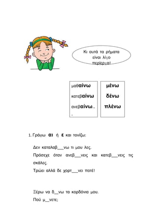 1. Γράφω αι ή ε και τονίζω:
Δεν καταλαβ___νω τι μου λες.
Πρόσεχε όταν ανεβ___νεις και κατεβ___νεις τις
σκάλες.
Τρώει αλλά δε χορτ___νει ποτέ!
Ξέρω να δ__νω τα κορδόνια μου.
Πού μ__νετε;
 
