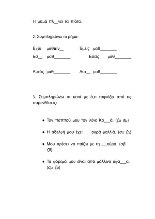 Η μαμά πλ__νει τα πιάτα.
2. Συμπληρώνω το ρήμα:
Εγώ μαθαίν__ Εμείς μαθ________
Εσ__ μαθ________ Εσείς μαθ________
Αυτός μαθ________ Αυτ__ μαθ________
3. Συμπληρώνω τα κενά με ό,τι ταιριάζει από τις
παρενθέσεις:
● Τον παππού μου τον λένε Κο___ά. (ζμ σμ)
● Η αδελφή μου έχει ___ουρά μαλλιά. (σγ ζγ)
● Μου αρέσει να παίζω με τη ___ούρα. (σβ
ζβ)
● Το φόρεμά μου είναι από μάλλινο ύφα___α.
(σμ ζμ)
 