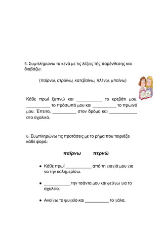 5. Συμπληρώνω τα κενά με τις λέξεις τής παρένθεσης και
διαβάζω:
(παίρνω, στρώνω, κατεβαίνω, πλένω, μπαίνω)
Κάθε πρωί ξυπνώ και ____________ το κρεβάτι μου.
___________ το πρόσωπό μου και ___________ το πρωινό
μου. Έπειτα, ___________ στον δρόμο και _____________
στο σχολικό.
6. Συμπληρώνω τις προτάσεις με το ρήμα που ταιριάζει
κάθε φορά:
παίρνω περνώ
● Κάθε πρωί ____________ από τη γιαγιά μου για
να την καλημερίσω.
● ____________ την τσάντα μου και φεύγω για το
σχολείο.
● Ανοίγω το ψυγείο και ___________ το γάλα.
 