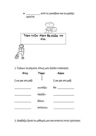 ● ___________ από το μανάβικο και αγοράζω
φρούτα.
1. Γράφω τα ρήματα, όπως μου ζητάει η άσκηση:
Χτες Τώρα Αύριο
(για μια στιγμή) (για μια στιγμή)
_____________ φωνάζω θα _____________
_____________ αρχίζω ________________
_____________ βάφω ________________
_____________ απλώνω ________________
2. Διαβάζω ξανά το μάθημά μου και απαντώ στην ερώτηση:
 