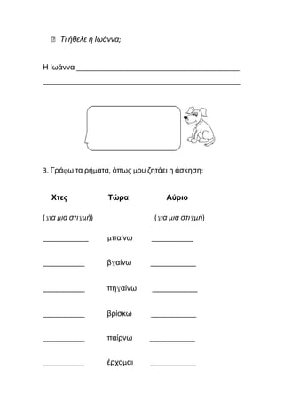 ⮚ Τι ήθελε η Ιωάννα;
Η Ιωάννα ___________________________________________
____________________________________________________
3. Γράφω τα ρήματα, όπως μου ζητάει η άσκηση:
Χτες Τώρα Αύριο
(για μια στιγμή) (για μια στιγμή)
____________ μπαίνω ___________
___________ βγαίνω ____________
___________ πηγαίνω ____________
___________ βρίσκω ____________
___________ παίρνω ____________
___________ έρχομαι ____________
 