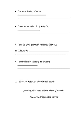 ● Ποιους καλούν; Καλούν
__________________________
_______________________________________________
● Πού τους καλούν; Τους καλούν
____________________
_______________________________________________
● Πότε θα γίνει η έκθεση παιδικού βιβλίου;
Η έκθεση θα ____________________________________
________________________________________________
● Πού θα γίνει η έκθεση; Η έκθεση
__________________
_______________________________________________
2. Γράφω τις λέξεις σε αλφαβητική σειρά:
μαθητές, ετοιμάζω, βιβλία, έκθεση, κάλεσα,
περιμένω, παραμύθια, γονείς
 