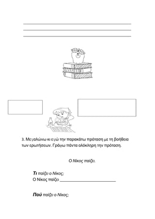 ______________________________________________
______________________________________________
______________________________________________
3. Μεγαλώνω κι εγώ την παρακάτω πρόταση με τη βοήθεια
των ερωτήσεων. Γράφω πάντα ολόκληρη την πρόταση.
Ο Νίκος παίζει.
Τι παίζει ο Νίκος;
Ο Νίκος παίζει ___________________________
Πού παίζει ο Νίκος;
 