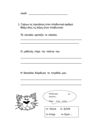παιδί: ______________, _______________
2. Γράφω τις προτάσεις στον πληθυντικό αριθμό.
Βάζω όλες τις λέξεις στον πληθυντικό:
Το σκυλάκι αρπάζει το κόκαλο.
_______________________________________________
_____________________________________________
Ο μαθητής πήρε την τσάντα του.
_______________________________________________
_______________________________________________
Η δασκάλα διόρθωσε το τετράδιό μου.
_______________________________________________
_______________________________________________
 