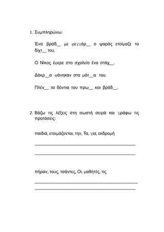 1. Συμπληρώνω:
Ένα βράδ__ με φεγγάρ__ ο ψαράς ετοίμαζε το
δίχτ__ του.
Ο Νίκος έφερε στο σχολείο ένα στάχ__.
Δάκρ__α φάνηκαν στα μάτ__α του.
Πλέν__ τα δόντια του πρω__ και βράδ__.
2. Βάζω τις λέξεις στη σωστή σειρά και γράφω τις
προτάσεις:
παιδιά, ετοιμάζονται, την, Τα, για, εκδρομή
______________________________________________
______________________________________________
πήραν, τους, τσάντες, Οι, μαθητές, τις
_______________________________________________
______________________________________________
 