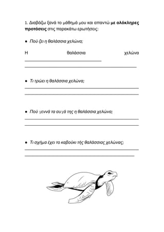 1. Διαβάζω ξανά το μάθημά μου και απαντώ με ολόκληρες
προτάσεις στις παρακάτω ερωτήσεις:
● Πού ζει η θαλάσσια χελώνα;
Η θαλάσσια χελώνα
___________________________________
___________________________________________________
● Τι τρώει η θαλάσσια χελώνα;
____________________________________________________
____________________________________________________
● Πού γεννά τα αυγά της η θαλάσσια χελώνα;
____________________________________________________
____________________________________________________
● Τι σχήμα έχει το καβούκι τής θαλάσσιας χελώνας;
____________________________________________________
__________________________________________________
 