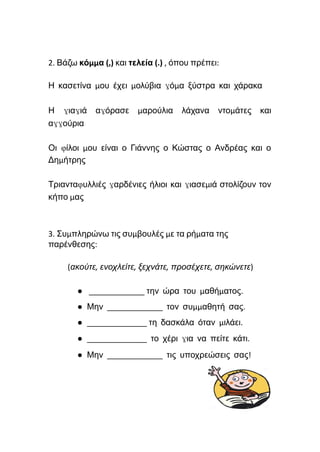 2. Βάζω κόμμα (,) και τελεία (.) , όπου πρέπει:
Η κασετίνα μου έχει μολύβια γόμα ξύστρα και χάρακα
Η γιαγιά αγόρασε μαρούλια λάχανα ντομάτες και
αγγούρια
Οι φίλοι μου είναι ο Γιάννης ο Κώστας ο Ανδρέας και ο
Δημήτρης
Τριανταφυλλιές γαρδένιες ήλιοι και γιασεμιά στολίζουν τον
κήπο μας
3. Συμπληρώνω τις συμβουλές με τα ρήματα της
παρένθεσης:
(ακούτε, ενοχλείτε, ξεχνάτε, προσέχετε, σηκώνετε)
● _____________ την ώρα του μαθήματος.
● Μην _____________ τον συμμαθητή σας.
● ______________ τη δασκάλα όταν μιλάει.
● ______________ το χέρι για να πείτε κάτι.
● Μην _____________ τις υποχρεώσεις σας!
 