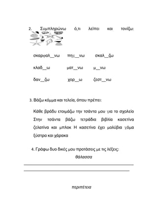 2. Συμπληρώνω ό,τι λείπει και τονίζω:
σκαρφαλ__νω πηγ__νω σκαλ__ζω
κλαδ__ω ματ__νω μ__νω
δαν__ζω χορ__ω ζεστ__νω
3. Βάζω κόμμα και τελεία, όπου πρέπει:
Κάθε βράδυ ετοιμάζω την τσάντα μου για το σχολείο
Στην τσάντα βάζω τετράδια βιβλία κασετίνα
ζελατίνα και μπλοκ Η κασετίνα έχει μολύβια γόμα
ξύστρα και χάρακα
4. Γράφω δυο δικές μου προτάσεις με τις λέξεις:
θάλασσα
____________________________________________________
__________________________________________________
περιπέτεια
 