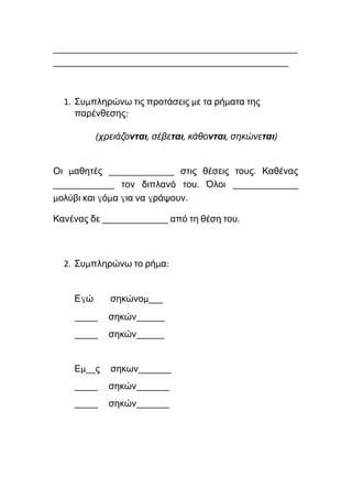 ____________________________________________________
__________________________________________________
1. Συμπληρώνω τις προτάσεις με τα ρήματα της
παρένθεσης:
(χρειάζονται, σέβεται, κάθονται, σηκώνεται)
Οι μαθητές ______________ στις θέσεις τους. Καθένας
_____________ τον διπλανό του. Όλοι ______________
μολύβι και γόμα για να γράψουν.
Κανένας δε ______________ από τη θέση του.
2. Συμπληρώνω το ρήμα:
Εγώ σηκώνομ___
_____ σηκών______
_____ σηκών______
Εμ__ς σηκων_______
_____ σηκών_______
_____ σηκών_______
 