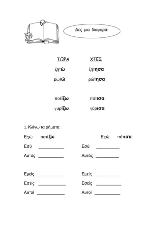 ΤΩΡΑ ΧΤΕΣ
ζητώ ζήτησα
ρωτώ ρώτησα
ποτίζω πότισα
γυρίζω γύρισα
1. Κλίνω τα ρήματα:
Εγώ ποτίζω Εγώ πότισα
Εσύ ____________ Εσύ ___________
Αυτός ____________ Αυτός ___________
Εμείς _____________ Εμείς ____________
Εσείς _____________ Εσείς ____________
Αυτοί _____________ Αυτοί ____________
 