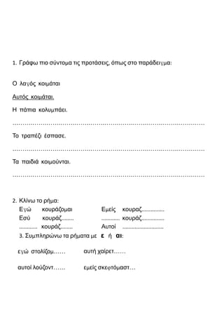 1. Γράφω πιο σύντομα τις προτάσεις, όπως στο παράδειγμα:
Ο λαγός κοιμάται
Αυτός κοιμάται.
Η πάπια κολυμπάει.
……………………………………………………………………………………
Το τραπέζι έσπασε.
……………………………………………………………………………………
Τα παιδιά κοιμούνται.
……………………………………………………………………………………
2. Κλίνω το ρήμα:
Εγώ κουράζομαι Εμείς κουραζ...............
Εσύ κουράζ........ ............ κουράζ...............
............ κουράζ........ Αυτοί ...........................
3. Συμπληρώνω τα ρήματα με ε ή αι:
εγώ στολίζομ…… αυτή χαίρετ……
αυτοί λούζοντ…… εμείς σκεφτόμαστ…
 