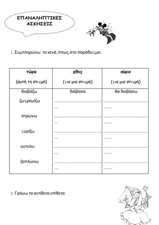 1. Συμπληρώνω τα κενά, όπως στο παράδειγμα:
τώρα
(αυτή τη στιγμή)
χθες
(για μια στιγμή)
αύριο
(για μια στιγμή)
διαβάζω διάβασα θα διαβάσω
ζωγραφίζω ………………………………
…
……………………………
……
στρώνω ………………………………
…
……………………………
……
γυρίζω ………………………………
…
……………………………
……
φυτεύω ………………………………
…
……………………………
……
ξαπλώνω ………………………………
…
……………………………
……
2. Γράφω τα αντίθετα επίθετα:
 