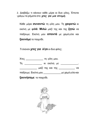 2. Διαβάζω τι κάνουν κάθε μέρα οι δυο φίλες. Έπειτα
γράφω τα ρήματα στο χτες για μια στιγμή:
Κάθε μέρα συναντώ τη φίλη μου. Τη χαιρετώ κι
εκείνη με φιλά. Μιλώ μαζί της και της ζητώ να
παίξουμε. Εκείνη μου απαντά με χαμόγελο και
ξεκινάμε το παιχνίδι.
Τι έκαναν χτες για λίγο οι δυο φίλες;
Χτες ______________ τη φίλη μου.
Τη ______________ κι εκείνη με ______________.
______________ μαζί της και της _____________ να
παίξουμε. Εκείνη μου ______________ με χαμόγελο και
ξεκινήσαμε το παιχνίδι.
 