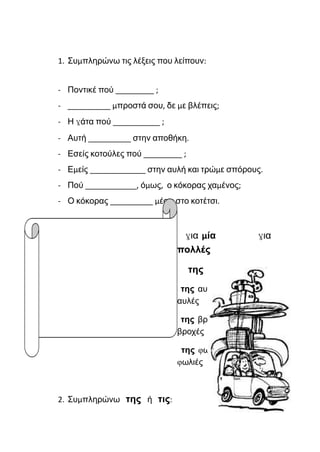 1. Συμπληρώνω τις λέξεις που λείπουν:
- Ποντικέ πού _________ ;
- __________ μπροστά σου, δε με βλέπεις;
- Η γάτα πού ___________ ;
- Αυτή __________ στην αποθήκη.
- Εσείς κοτούλες πού _________ ;
- Εμείς _____________ στην αυλή και τρώμε σπόρους.
- Πού ____________, όμως, ο κόκορας χαμένος;
- Ο κόκορας __________ μέσα στο κοτέτσι.
για μία για
πολλές
της τις
της αυλής τις
αυλές
της βροχής τις
βροχές
της φωλιάς τις
φωλιές
2. Συμπληρώνω της ή τις:
 