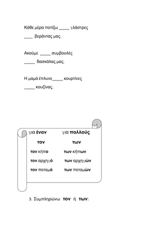 Κάθε μέρα ποτίζω _____ γλάστρες
____ βεράντας μας.
Ακούμε _____ συμβουλές
_____ δασκάλας μας.
Η μαμά έπλυνε_____ κουρτίνες
_____ κουζίνας.
για έναν για πολλούς
τον των
τον κήπο των κήπων
τον αρχηγό των αρχηγών
τον ποταμό των ποταμών
3. Συμπληρώνω τον ή των:
 