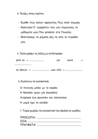 4. Τονίζω, όπου πρέπει:
- Εμαθα πως ησουν αρρωστος. Πως εισαι σημερα;
- Καλυτερα! Σ’ ευχαριστω που μου σημειωσες τα
μαθηματα μου! Που φτασατε στη Γλωσσα;
- Μελετησαμε τα ρηματα. Δες τα απο το τετραδιο
μου.
5. Ξαναγράφω τις λέξεις με απόστροφο:
από το → ...................... για αυτό →
.........................
τα άλογα → ........................... μου είπε → ..........................
6. Κυκλώνω τα ουσιαστικά:
Ο πετεινός μιλάει με το κοράκι.
Η Ναταλία τρώει μία σοκολάτα.
Αγόρασα ένα φουστάνι και παπούτσια.
Η μαμά έχει τα κλειδιά.
7. Τώρα χωρίζω τα ουσιαστικά που βρήκα σε ομάδες:
ΠΡΟΣΩΠΑ : ...................................................................
ΖΩΑ: .................................................................................
ΠΡΑΓΜΑΤΑ: ....................................................................
 