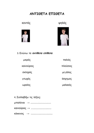 ΑΝΤΙΘΕΤΑ ΕΠΙΘΕΤΑ
κοντός ψηλός
3. Ενώνω τα αντίθετα επίθετα:
μικρός παλιός
καινούριος πλούσιος
σκληρός μεγάλος
φτωχός άσχημος
ωραίος μαλακός
4. Συλλαβίζω τις λέξεις:
μπαλόνια → ................................
καινούριος → ................................
κόκκινος → ..................................
 