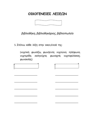 ΟΙΚΟΓΕΝΕΙΕΣ ΛΕΞΕΩΝ
βιβλιοθήκη, βιβλιοθηκάριος, βιβλιοπωλείο
5. Στέλνω κάθε λέξη στην οικογένειά της:
(νυχτικό, φωνάζω, φωνήεντα, νυχτώνει, τηλέφωνο,
νυχτερίδα, καληνύχτα, φωναχτά, νυχτοφύλακας,
φωνακλάς)
________________ ________________
________________ ________________
________________ ________________
________________ ________________
________________ ________________
 