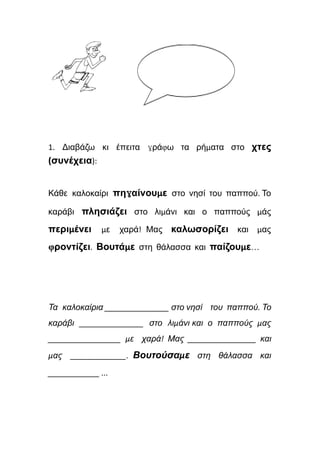 1. Διαβάζω κι έπειτα γράφω τα ρήματα στο χτες
(συνέχεια):
Κάθε καλοκαίρι πηγαίνουμε στο νησί του παππού. Το
καράβι πλησιάζει στο λιμάνι και ο παππούς μάς
περιμένει με χαρά! Μας καλωσορίζει και μας
φροντίζει. Βουτάμε στη θάλασσα και παίζουμε…
Τα καλοκαίρια _______________ στο νησί του παππού. Το
καράβι _______________ στο λιμάνι και ο παππούς μας
_________________ με χαρά! Μας ________________ και
μας _____________. Βουτούσαμε στη θάλασσα και
____________ ...
 