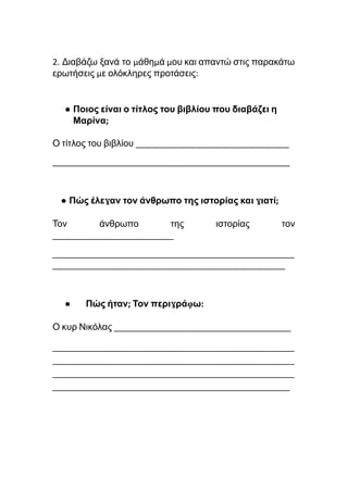 2. Διαβάζω ξανά το μάθημά μου και απαντώ στις παρακάτω
ερωτήσεις με ολόκληρες προτάσεις:
● Ποιος είναι ο τίτλος του βιβλίου που διαβάζει η
Μαρίνα;
Ο τίτλος του βιβλίου _________________________________
___________________________________________________
● Πώς έλεγαν τον άνθρωπο της ιστορίας και γιατί;
Τον άνθρωπο της ιστορίας τον
__________________________
____________________________________________________
__________________________________________________
● Πώς ήταν; Τον περιγράφω:
Ο κυρ Νικόλας ______________________________________
____________________________________________________
____________________________________________________
____________________________________________________
___________________________________________________
 