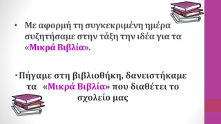• Με αφορμή τη συγκεκριμένη ημέρα
συζητήσαμε στην τάξη την ιδέα για τα
«Μικρά Βιβλία».
•Πήγαμε στη βιβλιοθήκη, δανειστήκαμ...