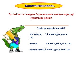 Бүгінгі негізгі сөзден барынша көп қысқа сөздерді
құрастыру қажет.
_________________________________________
Constantinople
Константинополь
Сіздің нәтижеңіз қандай?
өте жақсы: 10 және одан да көп
сөз
жақсы: 8 және одан да көп сөз
жаман емес: 6 және одан да көп сөз
 