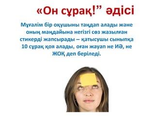 «Он сұрақ!” әдісі
Мұғалім бір оқушыны таңдап алады және
оның маңдайына негізгі сөз жазылған
стикерді жапсырады – қатысушы сыныпқа
10 сұрақ қоя алады, оған жауап не ИӘ, не
ЖОҚ деп беріледі.
 