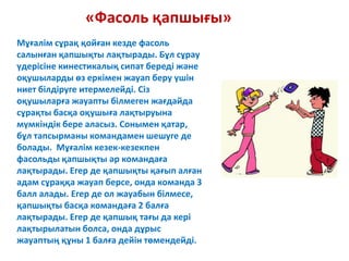 «Фасоль қапшығы»
Мұғалім сұрақ қойған кезде фасоль
салынған қапшықты лақтырады. Бұл сұрау
үдерісіне кинестикалық сипат береді және
оқушыларды өз еркімен жауап беру үшін
ниет білдіруге итермелейді. Сіз
оқушыларға жауапты білмеген жағдайда
сұрақты басқа оқушыға лақтыруына
мүмкіндік бере аласыз. Сонымен қатар,
бұл тапсырманы командамен шешуге де
болады. Мұғалім кезек-кезекпен
фасольды қапшықты әр командаға
лақтырады. Егер де қапшықты қағып алған
адам сұраққа жауап берсе, онда команда 3
балл алады. Егер де ол жауабын білмесе,
қапшықты басқа командаға 2 балға
лақтырады. Егер де қапшық тағы да кері
лақтырылатын болса, онда дұрыс
жауаптың құны 1 балға дейін төмендейді.
 