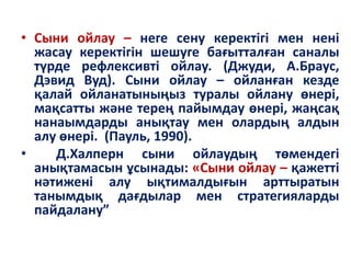 • Сыни ойлау – неге сену керектігі мен нені
жасау керектігін шешуге бағытталған саналы
түрде рефлексивті ойлау. (Джуди, А.Браус,
Дэвид Вуд). Сыни ойлау – ойланған кезде
қалай ойланатыныңыз туралы ойлану өнері,
мақсатты және терең пайымдау өнері, жаңсақ
нанаымдарды анықтау мен олардың алдын
алу өнері. (Пауль, 1990).
• Д.Халперн сыни ойлаудың төмендегі
анықтамасын ұсынады: «Сыни ойлау – қажетті
нәтижені алу ықтималдығын арттыратын
танымдық дағдылар мен стратегияларды
пайдалану”
 