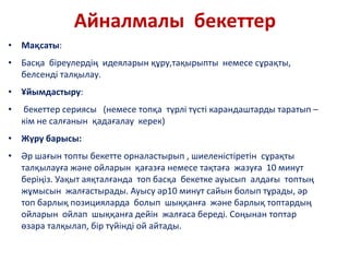 Айналмалы бекеттер
• Мақсаты:
• Басқа біреулердің идеяларын құру,тақырыпты немесе сұрақты,
белсенді талқылау.
• Ұйымдастыру:
• бекеттер сериясы (немесе топқа түрлі түсті карандаштарды таратып –
кім не салғанын қадағалау керек)
• Жүру барысы:
• Әр шағын топты бекетте орналастырып , шиеленістіретін сұрақты
талқылауға және ойларын қағазға немесе тақтаға жазуға 10 минут
беріңіз. Уақыт аяқталғанда топ басқа бекетке ауысып алдағы топтың
жұмысын жалғастырады. Ауысу әр10 минут сайын болып тұрады, әр
топ барлық позицияларда болып шыққанға және барлық топтардың
ойларын ойлап шыққанға дейін жалғаса береді. Соңынан топтар
өзара талқылап, бір түйінді ой айтады.
 