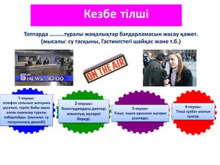 1-оқушы:
телефон соғылып жатқанға
ұқсатып, тәулік бойы орын
алған оқиғалар туралы
хабарлайды. (мысалы: су
тасқынының деңгейі)
4-оқушы:
Тілші сұхбат алатын
куәгер.
3-оқушы:
Тілші; оқиға орнынан ақпарат
ұсынады.
2-оқушы:
Телестудиядағы диктор;
жиынтық ақпарат
береді.
Кезбе тілші
Топтарда ……….туралы жаңалықтар бағдарламасын жасау қажет.
(мысалы: су тасқыны, Гастингстегі шайқас және т.б.)
 