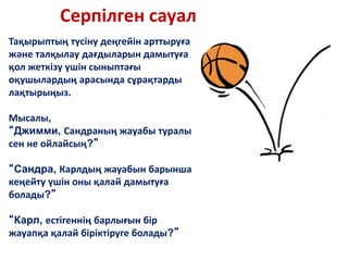 Серпілген сауал
Тақырыптың түсіну деңгейін арттыруға
және талқылау дағдыларын дамытуға
қол жеткізу үшін сыныптағы
оқушылардың арасында сұрақтарды
лақтырыңыз.
Мысалы,
“Джимми, Сандраның жауабы туралы
сен не ойлайсың?”
“Сандра, Карлдың жауабын барынша
кеңейту үшін оны қалай дамытуға
болады?”
“Карл, естігеннің барлығын бір
жауапқа қалай біріктіруге болады?”
 
