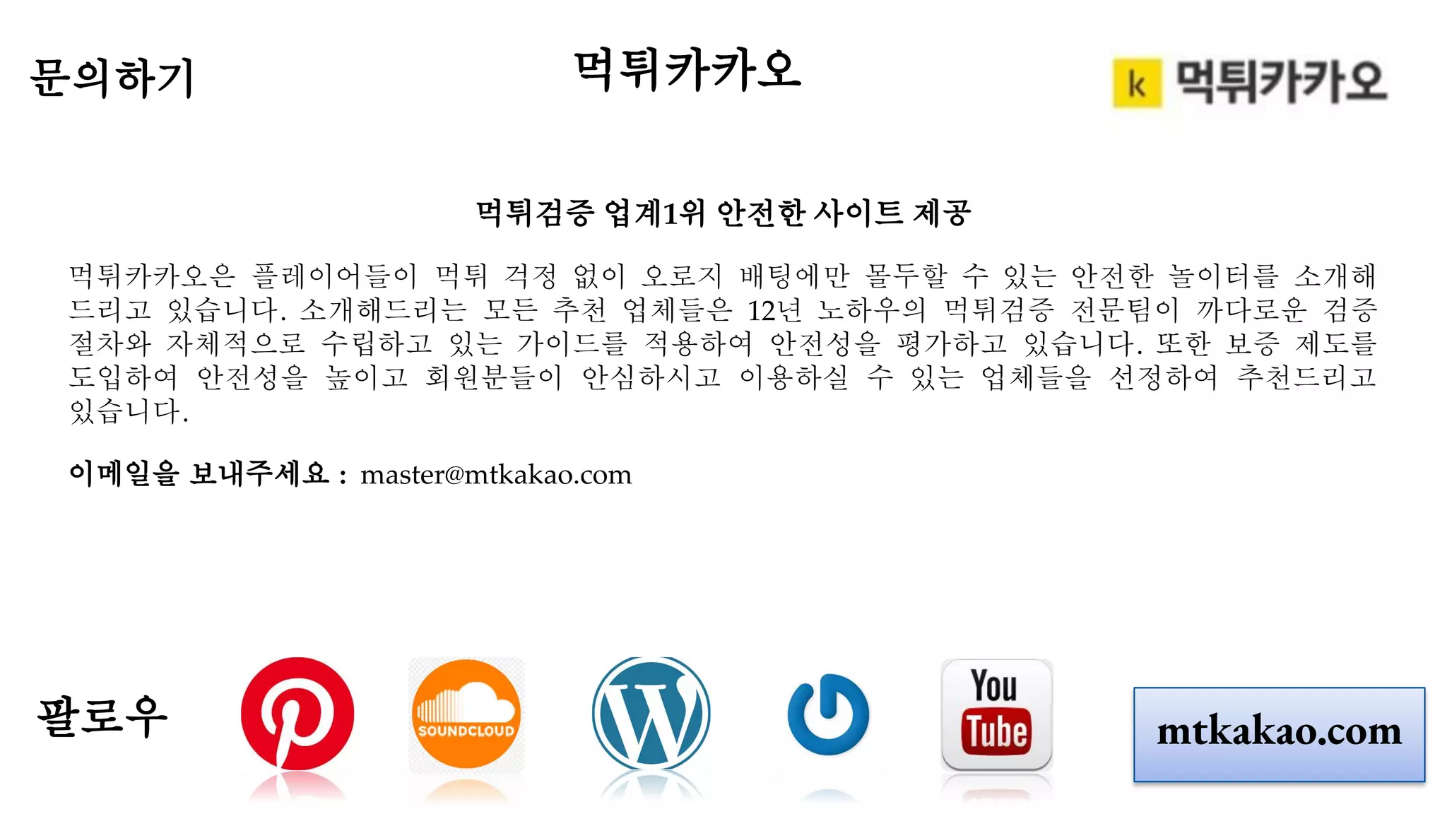 먹튀검증 업계1위 안전한 사이트 제공
먹튀카카오은 플레이어들이 먹튀 걱정 없이 오로지 배팅에만 몰두할 수 있는 안전한 놀이터를 소개해
드리고 있습니다. 소개해드리는 모든 추천 업체들은 12년 노하우의 먹튀검증 전문팀이 까다로운 검증
절차와 자체적으로 수립하고 있는 가이드를 적용하여 안전성을 평가하고 있습니다. 또한 보증 제도를
도입하여 안전성을 높이고 회원분들이 안심하시고 이용하실 수 있는 업체들을 선정하여 추천드리고
있습니다.
이메일을 보내주세요 : master@mtkakao.com
문의하기
팔로우 mtkakao.com
먹튀카카오
 
