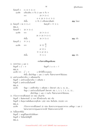 คู่มือเตรียมสอบ
98
ข้อสรุปที่ 2 A + B  D + H
แนวคิด เปรียบเทียบ A กับ D และ B กับ H
จาก 2A  D + E
A  2A  D + E  D
ดังนั้น A กับ D เครื่องหมายขัดแย้ง ตอบ ไม่แน่
10. ข้อสรุปที่ 1 3A  D + E ข้อสรุปที่ 1 7F  G
ตอบ ก.
ข้อสรุปที่ 1 3A  D + E
แนวคิด จาก 2A  D + E
3A  2A  D + E
ดังนั้น 3A  D + E ตอบ จริง
ข้อสรุปที่ 2 7F  G
แนวคิด จาก 3F ≥ 2
G
6F ≥ G
7F  6F ≥ G
ดังนั้น 7F  G ตอบ จริง
การวิเคราะห์ข้อมูลเพียงพอ
11. จงหาค่าของ a และ b
ข้อมูลที่ 1 a2
= 9 ข้อมูลที่ 2 a + b = 7
ตอบ จ.
แนวคิด จาก a2
= 9 a มีค่าได้ทั้งบวกและลบ
ดังนั้น เมื่อนําข้อมูล 1 และ 2 รวมกัน ก็ไม่สามารถหาค่าได้แน่นอน
12. เลขจํานวนหนึ่งหารด้วย 6 เหลือเศษเท่าใด
ข้อมูลที่ 1 เลขจํานวนนั้นหารด้วย 5 เหลือเศษ 1
ข้อมูลที่ 2 เลขจํานวนนั้นเป็นเลขคี่
ตอบ จ.
แนวคิด ข้อมูล 1 เลขที่หารด้วย 5 เหลือเศษ 1 มีหลายค่า เช่น 6, 16, 26.....
ข้อมูล 2 เลขจํานวนนั้นเป็นเลขคี่ มีหลายค่า เช่น 1, 3, 5, 7, 9, 11, 13.....
เมื่อนําข้อมูล 1 และ 2 รวมกัน ก็ไม่สามารถหาค่าได้แน่นอน
13. กําไรจากการขายสีโปสเตอร์ 20 กล่อง เป็นเท่าใด
ข้อมูลที่ 1 สีแต่ละกล่องมี 12 ขวด มีน้ําหนักรวมกัน 400 กรัม
ข้อมูลที่ 2 ต้นทุนการผลิตสีและบรรจุหีบห่อ 1,000 กล่อง คิดเป็นเงิน 150,000 บาท
ตอบ จ.
แนวคิด กําไรจากการขายสีโปสเตอร์ 20 กล่อง ต้องทราบราคาทุนและราคาขาย แต่ข้อมูล 1 และ 2
ไม่สามารถหาราคาทุนและราคาขายได้ จึงไม่สามารถทราบค่าได้
14. วันนี้ฝนตกหรือไม่
ข้อมูลที่ 1 แดงดูทีวีเฉพาะในวันที่ฝนตก
ข้อมูลที่ 2 วันนี้แดงไม่ได้ดูทีวี
ตอบ จ.
นำมาเผยแพร่โดยประพันธ์ เวารัมย์ (แจกฟรี ไม่่มีลิขสิทธิ์) http://valrom.igetweb.com
 
