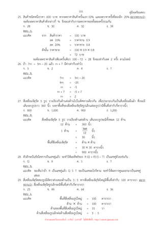 คู่มือเตรียมสอบ
101
25. สินค้าชนิดหนึ่งราคา 600 บาท หากลดราคาสินค้าครั้งแรก 10% และลดราคาครั้งที่สองอีก 20% อยากทราบว่า
จะต้องลดราคาสินค้าดังกล่าวกี่ % จึงจะเท่ากับการลดราคาของทั้งสองครั้งรวมกัน
ก. 28 ข. 30 ค. 32 ง. 34
ตอบ ก.
แนวคิด จาก สินค้าราคา = 100 บาท
ลด 10% = ราคาขาย 0.9
ลด 20% = ราคาขาย 0.8
ดังนั้น ราคาขาย = 100 × 0.9 × 0.8
= 72 บาท
จะต้องลดราคาสินค้าเพียงครั้งเดียว 100 – 72 = 28 จึงจะเท่ากับลด 2 ครั้ง ตามโจทย์
26. ถ้า 7m = 3m – 20 แล้ว m + 7 มีค่าเท่ากับเท่าไร
ก. 5 ข. 2 ค. 4 ง. 7
ตอบ ข.
แนวคิด 7m = 3m – 20
4m = -20
m = -5
m + 7 = -5 + 7
m = 2
27. สี่เหลี่ยมจัตุรัส 5 รูป วางเรียงกันด้านต่อด้านไปในทิศทางเดียวกัน เพื่อประกอบกันเป็นสี่เหลี่ยมผืนผ้า ซึ่งจะมี
เส้นรอบรูปยาว 360 นิ้ว จงหาพื้นที่ของสี่เหลี่ยมจัตุรัสรูปเล็กแต่ละรูปว่ามีพื้นที่เท่ากับกี่ตารางนิ้ว
ก. 800 ข. 1,000 ค. 900 ง. 1,200
ตอบ ค.
แนวคิด สี่เหลี่ยมจัตุรัส 5 รูป วางเรียงด้านต่อด้าน เส้นรอบรูปจะมีทั้งหมด 12 ด้าน
12 ด้าน = 360 นิ้ว
1 ด้าน = 12
360 นิ้ว
= 30 นิ้ว
พื้นที่สี่เหลี่ยมจัตุรัส = ด้าน × ด้าน
= 30 × 30 ตารางนิ้ว
= 900 ตารางนิ้ว
28. ตัวอักษรในข้อใดหากเป็นเลขคู่แล้ว จะทําให้ผลลัพธ์ของ R (Q + R) (S – T) เป็นเลขคู่ด้วยเช่นกัน
ก. Q ข. R ค. S ง. T
ตอบ ข.
แนวคิด จะเห็นว่าถ้า R เป็นเลขคู่แล้ว Q S T จะเป็นเลขอะไรก็ตาม จะทําให้ผลการคูณออกมาเป็นเลขคู่
เสมอ
29. สี่เหลี่ยมจัตุรัสสองรูปมีอัตราส่วนของด้านเป็น 3 : 5 หากสี่เหลี่ยมจัตุรัสใหญ่มีพื้นที่เท่ากับ 100 ตารางวา อยาก
ทราบว่า สี่เหลี่ยมจัตุรัสรูปเล็กจะมีพื้นที่เท่ากับกี่ตารางวา
ก. 25 ข. 49 ค. 64 ง. 36
ตอบ ง.
แนวคิด พื้นที่สี่เหลี่ยมรูปใหญ่ = 100 ตารางวา
ด้าน × ด้าน = 100 ตารางวา
ด้านของพื้นที่สี่เหลี่ยมรูปใหญ่ = 10 วา
ด้านสี่เหลี่ยมรูปเล็กต่อด้านสี่เหลี่ยมรูปใหญ่ = 3 : 5
นำมาเผยแพร่โดยประพันธ์ เวารัมย์ (แจกฟรี ไม่่มีลิขสิทธิ์) http://valrom.igetweb.com
 