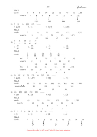 คู่มือเตรียมสอบ
104
ตอบ ค.
แนวคิด 2 4 8 14 23 33 49 63 …..88
ระยะห่าง 2 4 6 9 10 16 14 25
2×2 3×3 4×4 5×5
39. 7 10 25 100 475 ..........
ก. 2,350 ข. 16 ค. 1,875 ง. 2,845
ตอบ ก.
แนวคิด 7 10 25 100 475 .....2,350
ระยะห่าง 3 15 75 375 1,875
×5 ×5 ×5 ×5
40. 3
7
15
9
35
13
63
21
99
37
ก. 44
69 ข. 143
69 ค. 44
32 ง. 143
32
ตอบ ข.
แนวคิด 3
7
15
9
35
13
63
21
99
37 ..............
เศษ 7 9 13 21 37 ....69
ระยะห่าง 2 4 8 16 32
×2 ×2 ×2 ×2
ส่วน 3 15 35 63 99 ....143
ระยะห่าง 12 20 28 36 44
8 8 8 8
41. 26 16 52 36 156 64 312 100 ..........
ก. 2,808 ข. 1,872 ค. 936 ง. 196
ตอบ ค.
แนวคิด 26 16 52 36 156 64 312 100 .....936
ระยะห่างเว้นตัว 26 104 156 624
×4 52 ×4
42. 185 203 224 250 283 ..........
ก. 317 ข. 325 ค. 426 ง. 525
ตอบ ข.
แนวคิด 185 203 224 250 283 .....325
ระยะห่าง 18 21 26 33 42
3 5 7 9
2 2 2
43. 7 1 7 4 14 9 21 16 28 ..........
ก. 25 ข. 35 ค. 42 ง. 64
ตอบ ก.
แนวคิด 7 1 7 4 14 9 21 16 28 .....25
12
22
32
42
52
นำมาเผยแพร่โดยประพันธ์ เวารัมย์ (แจกฟรี ไม่่มีลิขสิทธิ์) http://valrom.igetweb.com
 