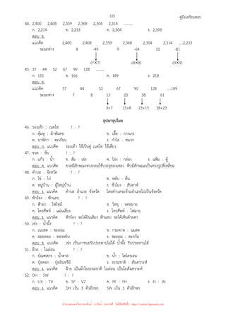 คู่มือเตรียมสอบ
105
44. 2,400 2,408 2,359 2,368 2,304 2,314 ..........
ก. 2,214 ข. 2,233 ค. 2,304 ง. 2,395
ตอบ ข.
แนวคิด 2,400 2,408 2,359 2,368 2,304 2,314 .....2,233
ระยะห่าง 8 -49 9 -64 10 -81
-(7×7) -(8×8) -(9×9)
45. 37 44 52 67 90 128 ..........
ก. 151 ข. 166 ค. 189 ง. 218
ตอบ ค.
แนวคิด 37 44 52 67 90 128 .....189
ระยะห่าง 7 8 15 23 38 61
8+7 15+8 23+15 38+23
อุปมาอุปไมย
46. รองเท้า : เนคไท ? : ?
ก. ตุ้มหู : ผ้าพันคอ ข. เสื้อ : กางเกง
ค. นาฬิกา : ตะเกียบ ง. กําไล : หมวก
ตอบ ก. แนวคิด รองเท้า ใช้เป็นคู่ เนคไท ใช้เดี่ยว
47. ขวด : หีบ ? : ?
ก. แก้ว : น้ํา ข. ส้ม : เข่ง ค. โอ่ง : กล่อง ง. แฟ้ม : ตู้
ตอบ ค. แนวคิด ขวดมีลักษณะทรงกลมใช้บรรจุของเหลว หีบมีลักษณะเป็นทรงรูปสี่เหลี่ยม
48. ตําบล : จังหวัด ? : ?
ก. ไข่ : ไก่ ข. หลับ : ตื่น
ค. หมู่บ้าน : ผู้ใหญ่บ้าน ง. ชั่วโมง : สัปดาห์
ตอบ ง. แนวคิด ตําบล อําเภอ จังหวัด โดยตําบลจะข้ามอําเภอไปเป็นจังหวัด
49. ฟ้าร้อง : ฟ้าแลบ ? : ?
ก. ฟ้าผ่า : ไฟไหม้ ข. วิทยุ : จดหมาย
ค. โทรศัพท์ : แผ่นเสียง ง. โทรศัพท์ : ไฟฉาย
ตอบ ง. แนวคิด ฟ้าร้อง จะได้ยินเสียง ฟ้าแลบ จะได้เห็นด้วยตา
50. เข่ง : น้ําผึ้ง ? : ?
ก. เนยสด : ชะลอม ข. กระดาษ : นมสด
ค. ฝอยทอง : ทองหยิบ ง. ชะลอม : ตะกร้อ
ตอบ ข. แนวคิด เข่ง เป็นภาชนะรับประทานไม่ได้ น้ําผึ้ง รับประทานได้
51. ฝ้าย : ไนล่อน ? : ?
ก. บัณฑสกร : น้ําตาล ข. น้ํา : ไฮโดรเจน
ค. ปุ๋ยคอก : ปุ๋ยอินทรีย์ ง. ธรรมชาติ : สังเคราะห์
ตอบ ง. แนวคิด ฝ้าย เป็นผ้าใยธรรมชาติ ไนล่อน เป็นใยสังเคราะห์
52. DH : SW ? : ?
ก. UX : TV ข. SP : VZ ค. PE : FH ง. EI : JN
ตอบ ง. แนวคิด DH เว้น 3 ตัวอักษร SW เว้น 3 ตัวอักษร
นำมาเผยแพร่โดยประพันธ์ เวารัมย์ (แจกฟรี ไม่่มีลิขสิทธิ์) http://valrom.igetweb.com
 