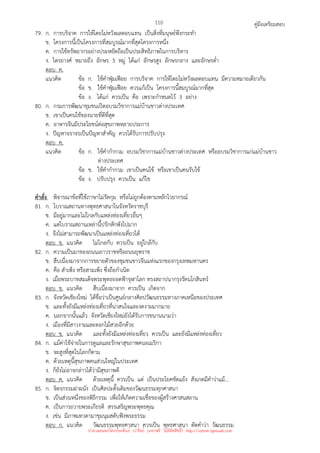 คู่มือเตรียมสอบ
110
79. ก. การบริจาค การให้โดยไม่หวังผลตอบแทน เป็นสิ่งที่มนุษย์พึงกระทํา
ข. โครงการนี้เป็นโครงการที่สมบูรณ์มากที่สุดโครงการหนึ่ง
ค. การใช้ทรัพยากรอย่างประหยัดถือเป็นประสิทธิภาพในการบริหาร
ง. ไตรยางศ์ หมายถึง อักษร 3 หมู่ ได้แก่ อักษรสูง อักษรกลาง และอักษรต่ํา
ตอบ ค.
แนวคิด ข้อ ก. ใช้คําฟุ่มเฟือย การบริจาค การให้โดยไม่หวังผลตอบแทน มีความหมายเดียวกัน
ข้อ ข. ใช้คําฟุ่มเฟือย ควรแก้เป็น โครงการนี้สมบูรณ์มากที่สุด
ข้อ ง. ได้แก่ ควรเป็น คือ เพราะกําหนดไว้ 3 อย่าง
80. ก. กรมการพัฒนาชุมชนเปิดอบรมวิชาการแม่บ้านชาวต่างประเทศ
ข. เขาเป็นคนใช้ของนายที่ดีที่สุด
ค. อาหารจีนมีประโยชน์ต่อสุขภาพหลายประการ
ง. ปัญหาจราจรเป็นปัญหาสําคัญ ควรได้รับการปรับปรุง
ตอบ ค.
แนวคิด ข้อ ก. ใช้คํากํากวม อบรมวิชาการแม่บ้านชาวต่างประเทศ หรืออบรมวิชาการแก่แม่บ้านชาว
ต่างประเทศ
ข้อ ข. ใช้คํากํากวม เขาเป็นคนใช้ หรือเขาเป็นคนรับใช้
ข้อ ง. ปรับปรุง ควรเป็น แก้ไข
คําสั่ง พิจารณาข้อที่ใช้ภาษาไม่รัดกุม หรือไม่ถูกต้องตามหลักไวยากรณ์
81. ก. โบราณสถานทางพุทธศาสนาในจังหวัดราชบุรี
ข. มีอยู่มากและไม่ไกลกับแหล่งท่องเที่ยวอื่นๆ
ค. แต่โบราณสถานเหล่านี้ปรักหักพังไปมาก
ง. จึงไม่สามารถพัฒนาเป็นแหล่งท่องเที่ยวได้
ตอบ ข. แนวคิด ไม่ไกลกับ ควรเป็น อยู่ใกล้กับ
82. ก. ความเป็นมาของถนนเยาวราชหรือถนนยุพราช
ข. สืบเนื่องมาจากการขยายตัวของชุมชนชาวจีนแห่งแรกของกรุงเทพมหานคร
ค. คือ สําเพ็ง หรือสามเพ็ง ซึ่งถือกําเนิด
ง. เมื่อพระบาทสมเด็จพระพุทธยอดฟ้าจุฬาโลก ทรงสถาปนากรุงรัตนโกสินทร์
ตอบ ข. แนวคิด สืบเนื่องมาจาก ควรเป็น เกิดจาก
83. ก. จังหวัดเชียงใหม่ ได้ชื่อว่าเป็นศูนย์กลางศิลปวัฒนธรรมทางภาคเหนือของประเทศ
ข. และทั้งยังมีแหล่งท่องเที่ยวที่น่าสนใจและงดงามมากมาย
ค. นอกจากนั้นแล้ว จังหวัดเชียงใหม่ยังได้รับการขนานนามว่า
ง. เมืองที่มีสาวงามและดอกไม้สวยอีกด้วย
ตอบ ข. แนวคิด และทั้งยังมีแหล่งท่องเที่ยว ควรเป็น และยังมีแหล่งท่องเที่ยว
84. ก. แม้ค่าใช้จ่ายในการดูแลและรักษาสุขภาพคนอเมริกา
ข. จะสูงที่สุดในโลกก็ตาม
ค. ด้วยเหตุนี้สุขภาพคนส่วนใหญ่ในประเทศ
ง. ก็ยังไม่อาจกล่าวได้ว่ามีสุขภาพดี
ตอบ ค. แนวคิด ด้วยเหตุนี้ ควรเป็น แต่ เป็นประโยคขัดแย้ง สังเกตมีคําว่าแม้...
85. ก. จิตรกรรมฝาผนัง เป็นศิลปะดั้งเดิมของวัฒนธรรมทุกศาสนา
ข. เป็นส่วนหนึ่งของพิธีกรรม เพื่อให้เกิดความเชื่อของผู้สร้างศาสนสถาน
ค. เป็นการถวายพระเกียรติ สรรเสริญพระพุทธคุณ
ง. เช่น มีภาพเทวดามาชุมนุมสดับฟังพระธรรม
ตอบ ก. แนวคิด วัฒนธรรมพุทธศาสนา ควรเป็น พุทธศาสนา ตัดคําว่า วัฒนธรรม
นำมาเผยแพร่โดยประพันธ์ เวารัมย์ (แจกฟรี ไม่่มีลิขสิทธิ์) http://valrom.igetweb.com
 