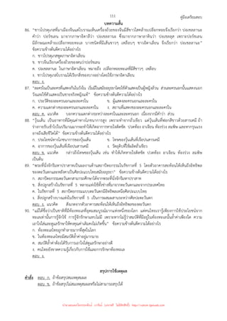 คู่มือเตรียมสอบ
111
บทความสั้น
86. “ชาวโปรตุเกสที่มาเมืองจีนแต่โบราณเห็นเครื่องถ้วยของจีนมีสีขาวใสคล้ายเปลือกหอยจึงเรียกว่า ปอเชลลานะ
คําว่า ปอร์ชเลน มาจากภาษาอิตาลีว่า ปอเชลลานะ ซึ่งมาจากภาษาลาตินว่า ปอเชลลุส เพราะปอร์ชเลน
มีลักษณะคล้ายเปลือกหอยทะเล บางชนิดที่มีเส้นขาวๆ เหลือบๆ ชาวอิตาเลียน จึงเรียกว่า ปอเชลลานะ”
ข้อความข้างต้นตีความได้อย่างไร
ก. ชาวโปรตุเกสพูดภาษาอิตาเลียน
ข. ชาวจีนเรียกเครื่องถ้วยของตนว่าปอร์ชเลน
ค. ปอเชลลานะ ในภาษาอิตาเลียน หมายถึง เปลือกหอยทะเลที่มีสีขาวๆ เหลือบ
ง. ชาวโปรตุเกสโบราณได้เรียกสิ่งของบางอย่างโดยใช้ภาษาอิตาเลียน
ตอบ ง.
87. “ละครในเป็นละครที่แสดงกันในวังใน เริ่มมีในสมัยอยุธยาโดยใช้ตัวแสดงเป็นผู้หญิงล้วน ส่วนละครนอกนั้นแสดงนอก
วังและใช้ตัวแสดงเป็นชายจริงหญิงแท้” ข้อความข้างต้นตีความได้อย่างไร
ก. ประวัติของละครนอกและละครใน ข. ผู้แสดงละครนอกและละครใน
ค. ความแตกต่างของละครนอกและละครใน ง. สถานที่แสดงของละครนอกและละครใน
ตอบ ค. แนวคิด บอกความแตกต่างระหว่างละครในและละครนอก เนื่องจากมีคําว่า ส่วน
88. “วุ้นเส้น เป็นอาหารที่มีคุณค่าทางโภชนาการสูง เพราะทําจากถั่วเขียว แต่วุ้นเส้นที่ฟอกสีขาวด้วยสารเคมี ถ้า
ร่างกายรับเข้าไปในปริมาณมากจะทําให้เกิดอาการหายใจติดขัด ปวดท้อง อาเจียน ท้องร่วง ลมพิษ และหากรุนแรง
อาจถึงเสียชีวิตได้” ข้อความข้างต้นตีความได้อย่างไร
ก. ประโยชน์ทางโภชนาการของวุ้นเส้น ข. โทษของวุ้นเส้นที่เจือปนสารเคมี
ค. อาการของวุ้นเส้นที่เจือปนสารเคมี ง. วัตถุดิบที่ใช้ผลิตถั่วเขียว
ตอบ ข. แนวคิด กล่าวถึงโทษของวุ้นเส้น เช่น ทําให้เกิดหายใจติดขัด ปวดท้อง อาเจียน ท้องร่วง ลมพิษ
เป็นต้น
89. “พระที่นั่งจักรีมหาปราสาทเป็นผลงานด้านสถาปัตยกรรมในรัชกาลที่ 5 โดยตัวอาคารสะท้อนให้เห็นถึงอิทธิพล
ของตะวันตกและหลังคาเป็นศิลปะแบบไทยสมัยอยุธยา” ข้อความข้างต้นตีความได้อย่างไร
ก. สถาปัตยกรรมตะวันตกสามารถศึกษาได้จากพระที่นั่งจักรีมหาปราสาท
ข. สิ่งปลูกสร้างในรัชกาลที่ 5 หลายแห่งใช้ทั้งช่างที่มาจากตะวันตกและจากประเทศไทย
ค. ในรัชกาลที่ 5 สถาปัตยกรรมแบบตะวันตกมีอิทธิพลเหนือศิลปะแบบไทย
ง. สิ่งปลูกสร้างบางแห่งในรัชกาลที่ 5 เป็นการผสมผสานระหว่างศิลปะตะวันตก
ตอบ ง. แนวคิด สังเกตจากตัวอาคารสะท้อนให้เห็นถึงอิทธิพลของตะวันตก
90. “แม้ได้ชื่อว่าเป็นชาติที่มีท้องทะเลที่อุดมสมบูรณ์มากแห่งหนึ่งของโลก แต่คนไทยเรารู้เพียงการใช้ประโยชน์จาก
ทะเลเท่านั้นการรู้จักใช้ การรู้จักรักษาแทบไม่มี เพราะหากไม่รู้ว่าสมบัติที่มีอยู่ในท้องทะเลนั้นล้ําค่าเพียงใด ความ
เอาใจใส่และดูแลรักษาให้คงคุณค่าเดิมคงไม่เกิดขึ้น” ข้อความข้างต้นตีความได้อย่างไร
ก. ท้องทะเลไทยถูกทําลายมากที่สุดในโลก
ข. ในท้องทะเลไทยมีสมบัติล้ําค่าอยู่มากมาย
ค. สมบัติล้ําค่าต้องได้รับการเอาใจใส่ดูแลรักษาอย่างดี
ง. คนไทยยังขาดความรู้เกี่ยวกับการใช้และการรักษาท้องทะเล
ตอบ ง.
สรุปการใช้เหตุผล
คําสั่ง ตอบ ก. ถ้าข้อสรุปสมเหตุสมผล
ตอบ ข. ถ้าข้อสรุปไม่สมเหตุสมผลหรือไม่สามารถสรุปได้
นำมาเผยแพร่โดยประพันธ์ เวารัมย์ (แจกฟรี ไม่่มีลิขสิทธิ์) http://valrom.igetweb.com
 