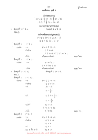 คู่มือเตรียมสอบ
114
แนวข้อสอบ ชุดที่ 4
เงื่อนไขสัญลักษณ์
(3P + Q)  (4P + R)  2R = 3S
Q  T  3U = (V + W)
ทุกตัวอักษรมีค่ามากกว่าศูนย์
1. ข้อสรุปที่ 1 P  U ข้อสรุปที่ 2 V  Q
ตอบ ค.
เปลี่ยนเครื่องหมายสัญลักษณ์เป็น
3P + Q ≥ (4P + R) ≥ 2R = 3S
Q ≤ T ≤ 3U = V + W
ข้อสรุปที่ 1 P  U
แนวคิด จาก 4P + R ≤ 3P + Q
ย้ายข้าง P ≤ Q – R
P ≤ Q – R  Q ≤ 3U  U
ดังนั้น เครื่องหมายขัดแย้ง ตอบ ไม่แน่
ข้อสรุปที่ 2 V  Q
แนวคิด จาก V + W ≥ Q
V  V + W ≥ Q
ดังนั้น เครื่องหมายขัดแย้ง ตอบ ไม่แน่
2. ข้อสรุปที่ 1 S  2Q ข้อสรุปที่ 2 2T  R
ตอบ ก.
ข้อสรุปที่ 1 S  2Q
แนวคิด จาก 3P + Q ≥ 4P + R
ย้ายข้าง Q ≥ P + R
จาก 2R = 3S
R = 2
3 S
แล้ว Q ≥ P + 2
3 S
Q  2
3 S
คูณไขว้ 2Q  3S
S  3S  2Q
ดังนั้น S  2Q ตอบ จริง
ข้อสรุปที่ 2 2T  R
แนวคิด จาก 3P + Q ≥ 4P + R
ย้ายข้าง Q ≥ P + R
Q  R
แต่ Q ≤ T
คูณ 2 ทั้ง 2 ข้าง 2Q ≤ 2T
นำมาเผยแพร่โดยประพันธ์ เวารัมย์ (แจกฟรี ไม่่มีลิขสิทธิ์) http://valrom.igetweb.com
 