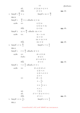 คู่มือเตรียมสอบ
115
แล้ว 2T ≥ 2Q  Q  R
ดังนั้น 2T  R ตอบ จริง
3. ข้อสรุปที่ 1 4
Q  U ข้อสรุปที่ 2 2U  5
W
ตอบ ข.
ข้อสรุปที่ 1 4
Q  U เปลี่ยนเป็น Q  4U
แนวคิด จาก Q ≤ 3U
Q ≤ 3U  4U
ดังนั้น Q  4U ตอบ เท็จ
ข้อสรุปที่ 2 2U  5
W เปลี่ยนเป็น 10U  W
แนวคิด จาก 3U = V + W
3U  W
10U  3U  W
ดังนั้น 10U  W ตอบ เท็จ
4. ข้อสรุปที่ 1 P  5
R ข้อสรุปที่ 2 T  2
S
ตอบ ก.
ข้อสรุปที่ 1 P  5
R เปลี่ยนเป็น 5P  R
แนวคิด จาก 4P + R ≥ 2R
ย้ายข้าง 4P ≥ R
5P  4P ≥ R
ดังนั้น 5P  R ตอบ จริง
ข้อสรุปที่ 2 T  2
S เปลี่ยนเป็น 2T  S
แนวคิด จาก 3P + Q ≥ 4P + R
Q ≥ P + R
Q ≥ P + R  R
Q  R
จาก 2R = 3S
R = 2
3 S
R  2
3 S  S
R  S
และ T ≥ Q
แล้ว 2T  T ≥ Q  R  S
ดังนั้น 2T  S ตอบ จริง
5. ข้อสรุปที่ 1 R  4
3 S ข้อสรุปที่ 2 V  5
T
ตอบ ง.
นำมาเผยแพร่โดยประพันธ์ เวารัมย์ (แจกฟรี ไม่่มีลิขสิทธิ์) http://valrom.igetweb.com
 
