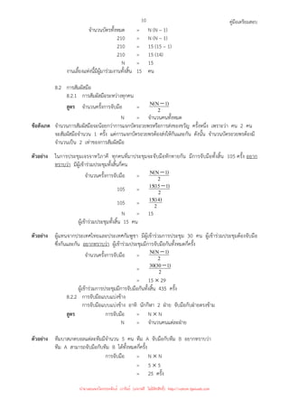 คู่มือเตรียมสอบ
10
จํานวนบัตรทั้งหมด = N (N – 1)
210 = N (N – 1)
210 = 15 (15 – 1)
210 = 15 (14)
N = 15
งานเลี้ยงแห่งนี้มีผู้มาร่วมงานทั้งสิ้น 15 คน
8.2 การสัมผัสมือ
8.2.1 การสัมผัสมือระหว่างทุกคน
สูตร จํานวนครั้งการจับมือ = 2
)
1
N
(
N −
N = จํานวนคนทั้งหมด
ข้อสังเกต จํานวนการสัมผัสมือจะน้อยกว่าการแจกบัตรอวยพรหรือการส่งของขวัญ ครั้งหนึ่ง เพราะว่า คน 2 คน
จะสัมผัสมือจํานวน 1 ครั้ง แต่การแจกบัตรอวยพรต้องส่งให้กันและกัน ดังนั้น จํานวนบัตรอวยพรต้องมี
จํานวนเป็น 2 เท่าของการสัมผัสมือ
ตัวอย่าง ในการประชุมเจรจาทวิภาคี ทุกคนที่มาประชุมจะจับมือทักทายกัน มีการจับมือทั้งสิ้น 105 ครั้ง อยาก
ทราบว่า มีผู้เข้าร่วมประชุมทั้งสิ้นกี่คน
จํานวนครั้งการจับมือ = 2
)
1
N
(
N −
105 = 2
)
1
15
(
15 −
105 = 2
)
14
(
15
N = 15
ผู้เข้าร่วมประชุมทั้งสิ้น 15 คน
ตัวอย่าง ผู้แทนจากประเทศไทยและประเทศกัมพูชา มีผู้เข้าร่วมการประชุม 30 คน ผู้เข้าร่วมประชุมต้องจับมือ
ซึ่งกันและกัน อยากทราบว่า ผู้เข้าร่วมประชุมมีการจับมือกันทั้งหมดกี่ครั้ง
จํานวนครั้งการจับมือ = 2
)
1
N
(
N −
= 2
)
1
30
(
30 −
= 15 × 29
ผู้เข้าร่วมการประชุมมีการจับมือกันทั้งสิ้น 435 ครั้ง
8.2.2 การจับมือแบบแบ่งข้าง
การจับมือแบบแบ่งข้าง อาทิ นักกีฬา 2 ฝ่าย จับมือกับฝ่ายตรงข้าม
สูตร การจับมือ = N × N
N = จํานวนคนแต่ละฝ่าย
ตัวอย่าง ทีมบาสเกตบอลแต่ละทีมมีจํานวน 5 คน ทีม A จับมือกับทีม B อยากทราบว่า
ทีม A สามารถจับมือกับทีม B ได้ทั้งหมดกี่ครั้ง
การจับมือ = N × N
= 5 × 5
= 25 ครั้ง
นำมาเผยแพร่โดยประพันธ์ เวารัมย์ (แจกฟรี ไม่่มีลิขสิทธิ์) http://valrom.igetweb.com
 