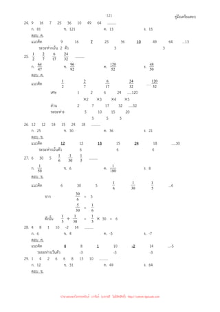 คู่มือเตรียมสอบ
121
24. 9 16 7 25 36 10 49 64 ..........
ก. 81 ข. 121 ค. 13 ง. 15
ตอบ ค.
แนวคิด 9 16 7 25 36 10 49 64 ...13
ระยะห่างเว้น 2 ตัว 3 3
25. 2
1
7
2
17
6
32
24 ..........
ก. 47
64 ข. 92
96 ค. 52
120 ง. 50
48
ตอบ ค.
แนวคิด 2
1
7
2
17
6
32
24 ..... 52
120
เศษ 1 2 6 24 .....120
×2 ×3 ×4 ×5
ส่วน 2 7 17 32 …..52
ระยะห่าง 5 10 15 20
5 5 5
26. 12 12 18 15 24 18 ..........
ก. 25 ข. 30 ค. 36 ง. 21
ตอบ ข.
แนวคิด 12 12 18 15 24 18 .....30
ระยะห่างเว้นตัว 6 6 6
27. 6 30 5 6
1
30
1
5
1 ..........
ก. 50
1 ข. 6 ค. 180
1 ง. 8
ตอบ ข.
แนวคิด 6 30 5 6
1
30
1
5
1 ...6
จาก 6
30 = 5
30
5 = 6
1
ดังนั้น 5
1 ÷ 30
1 = 5
1 × 30 = 6
28. 4 8 1 10 -2 14 ..........
ก. 6 ข. 4 ค. -5 ง. -7
ตอบ ค.
แนวคิด 4 8 1 10 -2 14 ...-5
ระยะห่างเว้นตัว -3 -3 -3
29. 1 4 2 6 6 8 15 10 ..........
ก. 12 ข. 31 ค. 49 ง. 64
ตอบ ข.
นำมาเผยแพร่โดยประพันธ์ เวารัมย์ (แจกฟรี ไม่่มีลิขสิทธิ์) http://valrom.igetweb.com
 