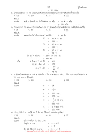 คู่มือเตรียมสอบ
123
= 30 กล่อง
35. นักฟุตบอลข้างละ 11 คน แต่ละคนจะสัมผัสมือกับฝ่ายตรงข้ามทุกคนจะมีการสัมผัสมือทั้งหมดกี่ครั้ง
ก. 121 ข. 110 ค. 55 ง. 220
ตอบ ก.
แนวคิด คนที่ 1 ถึงคนที่ 11 จับมือได้คนละ 11 ครั้ง = 11 × 11 ครั้ง
= 121 ครั้ง
36. กําหนดให้ ม้า วัว และไก่ นับขารวมกันได้ 450 ขา จํานวนสัตว์ทั้งสามชนิดมีเท่ากัน จะมีสัตว์อย่างละกี่ตัว
ก. 25 ข. 30 ค. 45 ง. 60
ตอบ ค.
แนวคิด ทดสอบโดยนําตัวเลือกมาแทนค่า จะได้สัตว์ = 45 ตัว
ม้า = 45 × 4 ขา
= 180 ขา
วัว = 45 × 4 ขา
= 180 ขา
ไก่ = 45 × 2 ขา
= 90 ขา
ม้า วัว ไก่ รวมกัน = 180 + 180 + 90 ขา
= 450 ขา
หรือ 4 ม้า + 4 วัว + 2 ไก่ = 450
10 (ม้า + วัว + ไก่) = 450
ม้า + วัว + ไก่ = 10
450 ตัว
= 45 ตัว
37. ก. มีเงินเป็นสามเท่าของ ข. และ ข. มีเงินเป็น 2 ใน 3 เท่าของ ค. และ ง. มีเงิน 100 บาท ซึ่งน้อยกว่า ค.
50 บาท นาย ก. มีเงินเท่าไร
ก. 150 ข. 200 ค. 250 ง. 300
ตอบ ง.
แนวคิด ก = 3ข
ข = 3
2 ค
ง = 100 บาท
ค = 150 บาท
ข = 3
2 × 150 บาท
= 100 บาท
ก = 3 × 100 บาท
= 300 บาท
38. เมื่อ 9 ปีที่แล้ว ก. อายุได้ 12 ปี อีก 12 ปีข้างหน้า เขาจะมีอายุได้เท่าไร
ก. 22 ข. 24 ค. 33 ง. 35
ตอบ ค.
แนวคิด เมื่อ 9 ปีที่แล้ว ก. อายุ 12 ปี
ปัจจุบัน ก. อายุ = 12 + 9 ปี
= 21 ปี
อีก 12 ปีข้างหน้า ก. อายุ = 21 + 12 ปี
นำมาเผยแพร่โดยประพันธ์ เวารัมย์ (แจกฟรี ไม่่มีลิขสิทธิ์) http://valrom.igetweb.com
 