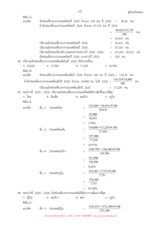 คู่มือเตรียมสอบ
125
ตอบ ก.
แนวคิด นักท่องเที่ยวจากประเทศไทยปี 2524 จํานวน 100 คน ปี 2525 = 96.02 คน
ถ้านักท่องเที่ยวจากประเทศไทยปี 2524 จํานวน 27,735 คน ปี 2525
= 100
735
,
27
02
.
96 × คน
= 26,631 คน
ปริมาณนักท่องเที่ยวจากประเทศไทยปี 2525 = 26,631 คน
ปริมาณนักท่องเที่ยวจากประเทศไทยปี 2526 = 27,160 คน
ปริมาณนักท่องเที่ยวมีความแตกต่างระหว่างปี 2525 - 2526 = 27,160 – 26,631 คน
นักท่องเที่ยวจากประเทศไทยปี 2526 มากกว่าปี 2525 = 529 คน
42. ปริมาณนักท่องเที่ยวจากประเทศอินเดียในปี 2525 มีจํานวนกี่คน
ก. 18,226 ข. 17,542 ค. 17,229 ง. 16,954
ตอบ ค.
แนวคิด นักท่องเที่ยวจากประเทศอินเดียปี 2524 จํานวน 100 คน ปี 2525 = 116.35 คน
ถ้านักท่องเที่ยวจากประเทศอินเดียปี 2524 จํานวน 14,808 คน ในปี 2525 = 100
808
,
14
35
.
116 × คน
ปริมาณนักท่องเที่ยวจากประเทศอินเดียปี 2525 = 17,229 คน
43. ระหว่างปี 2525 – 2526 ปริมาณนักท่องเที่ยวจากประเทศใดมีอัตราเพิ่มขึ้นมากที่สุด
ก. ไทย ข. อินเดีย ค. อเมริกา ง. บรูไน
ตอบ ง.
แนวคิด ข้อ ก. ประเทศไทย = 631
,
26
100
)
631
,
26
160
,
27
( ×
−
= 631
,
26
900
,
52
= 1.99%
ข้อ ข. ประเทศอินเดีย = 229
,
17
100
)
229
,
17
808
,
19
( ×
−
= 229
,
17
900
,
257
= 14.97%
ข้อ ค. ประเทศอเมริกา = 586
,
138
100
)
586
,
138
705
,
144
( ×
−
= 586
,
138
900
,
611
= 4.42%
ข้อ ง. ประเทศบรูไน = 751
,
7
100
)
751
,
7
144
,
15
( ×
−
= 751
,
7
300
,
739
= 95.38%
44. ระหว่างปี 2524 – 2526 นักท่องเที่ยวจากประเทศใดมีอัตราการเพิ่มมากที่สุด
ก. ญี่ปุ่น ข. อเมริกา ค. พม่า ง. บรูไน
ตอบ ง.
แนวคิด ข้อ ก. ประเทศญี่ปุ่น = 290
,
272
100
)
290
,
272
471
,
343
( ×
−
นำมาเผยแพร่โดยประพันธ์ เวารัมย์ (แจกฟรี ไม่่มีลิขสิทธิ์) http://valrom.igetweb.com
 